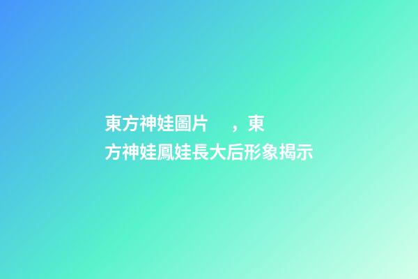 東方神娃圖片，東方神娃鳳娃長大后形象揭示-第1張-觀點-玄機派